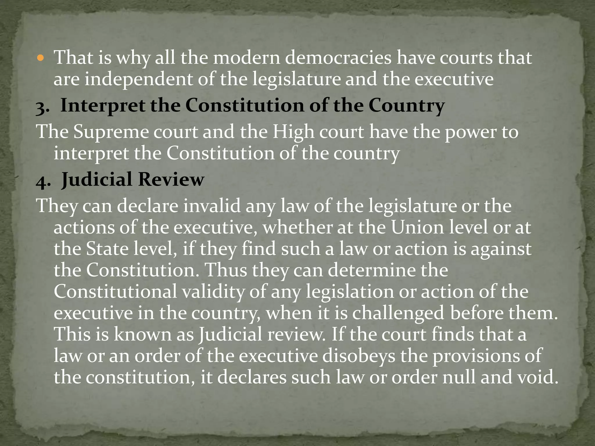  That is why all the modern democracies have courts that
are independent of the legislature and the executive
3. Interpret the Constitution of the Country
The Supreme court and the High court have the power to
interpret the Constitution of the country
4. Judicial Review
They can declare invalid any law of the legislature or the
actions of the executive, whether at the Union level or at
the State level, if they find such a law or action is against
the Constitution. Thus they can determine the
Constitutional validity of any legislation or action of the
executive in the country, when it is challenged before them.
This is known as Judicial review. If the court finds that a
law or an order of the executive disobeys the provisions of
the constitution, it declares such law or order null and void.
 