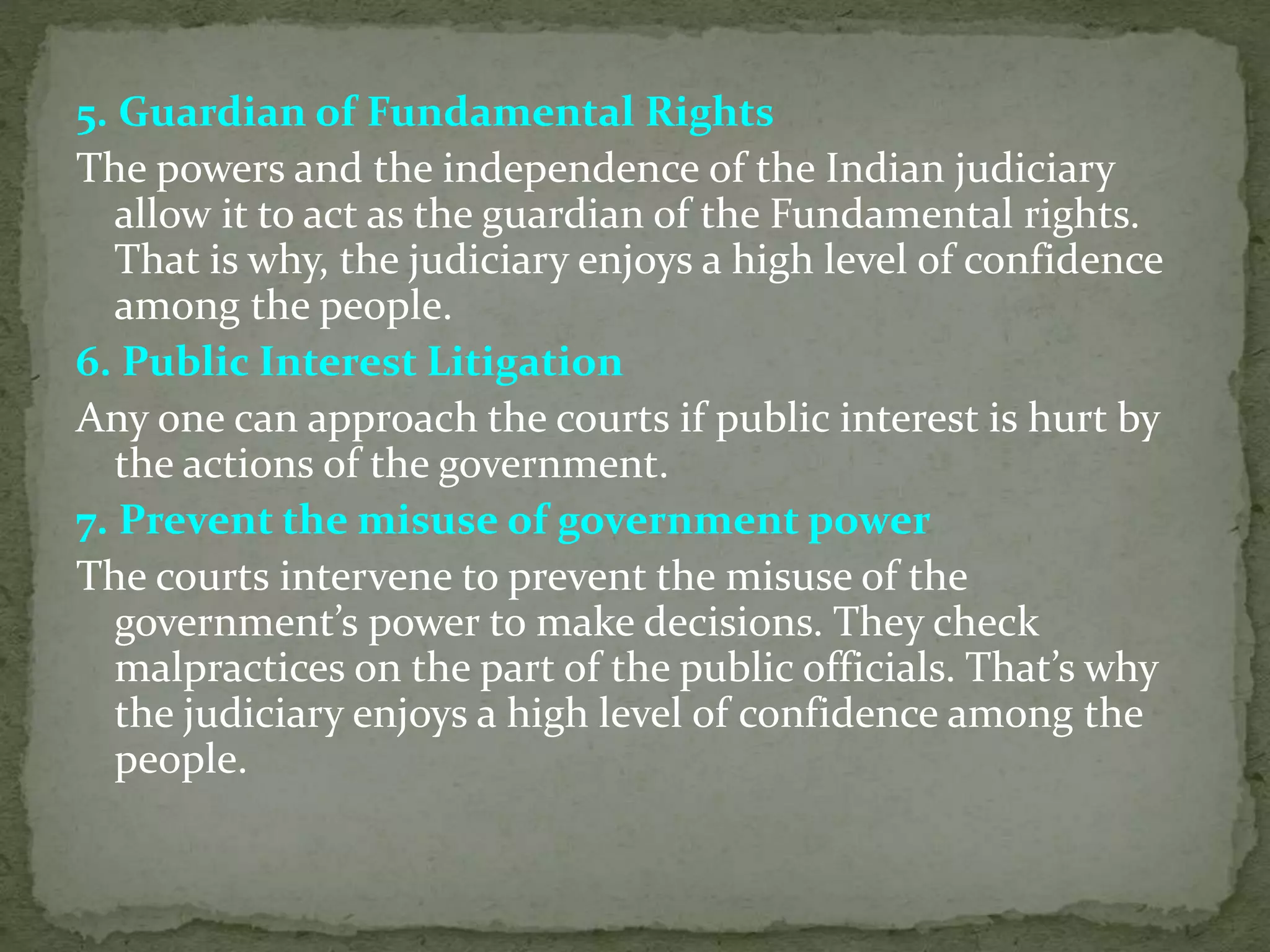 5. Guardian of Fundamental Rights
The powers and the independence of the Indian judiciary
allow it to act as the guardian of the Fundamental rights.
That is why, the judiciary enjoys a high level of confidence
among the people.
6. Public Interest Litigation
Any one can approach the courts if public interest is hurt by
the actions of the government.
7. Prevent the misuse of government power
The courts intervene to prevent the misuse of the
government’s power to make decisions. They check
malpractices on the part of the public officials. That’s why
the judiciary enjoys a high level of confidence among the
people.
 
