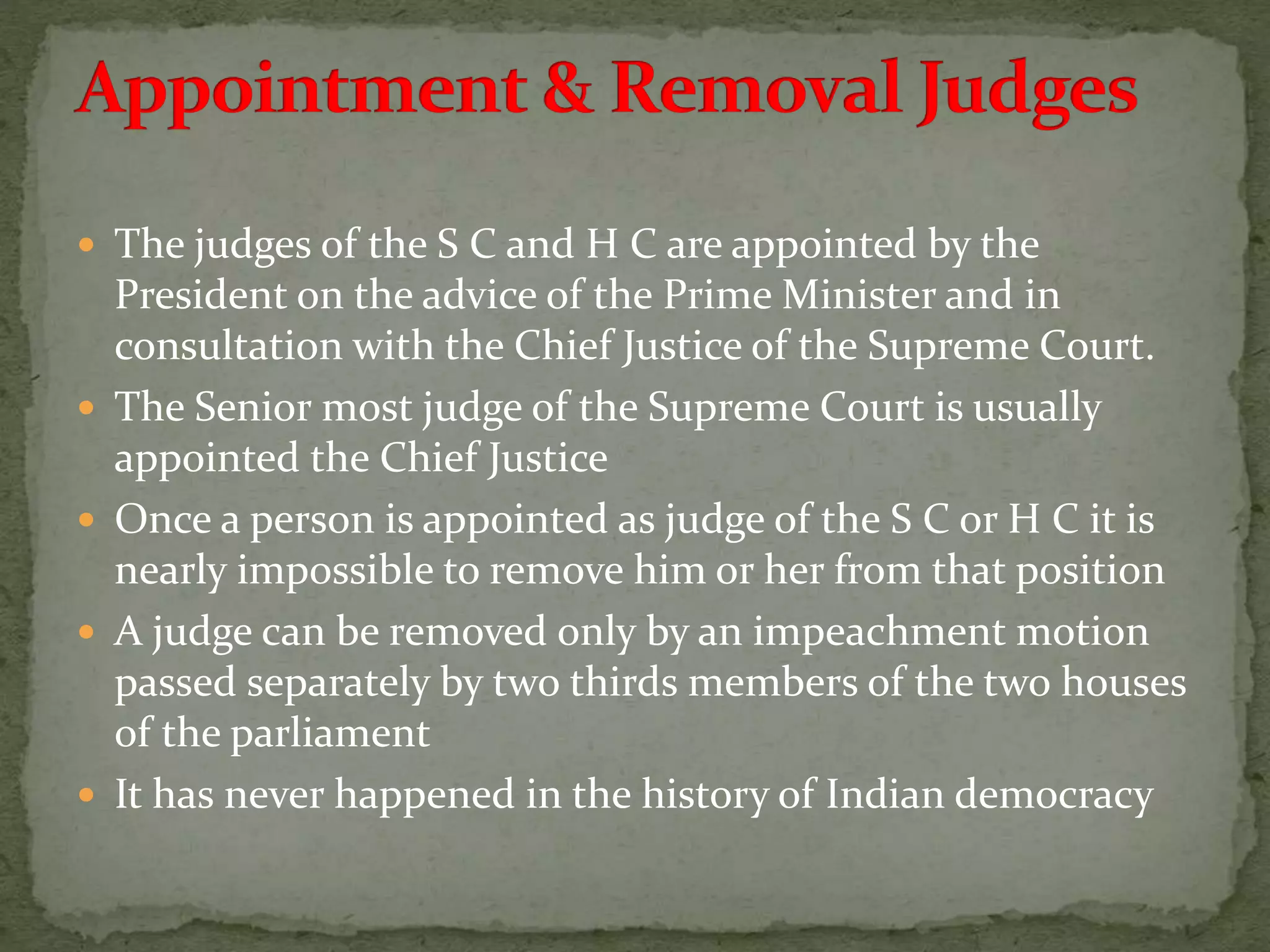  The judges of the S C and H C are appointed by the
President on the advice of the Prime Minister and in
consultation with the Chief Justice of the Supreme Court.
 The Senior most judge of the Supreme Court is usually
appointed the Chief Justice
 Once a person is appointed as judge of the S C or H C it is
nearly impossible to remove him or her from that position
 A judge can be removed only by an impeachment motion
passed separately by two thirds members of the two houses
of the parliament
 It has never happened in the history of Indian democracy
 
