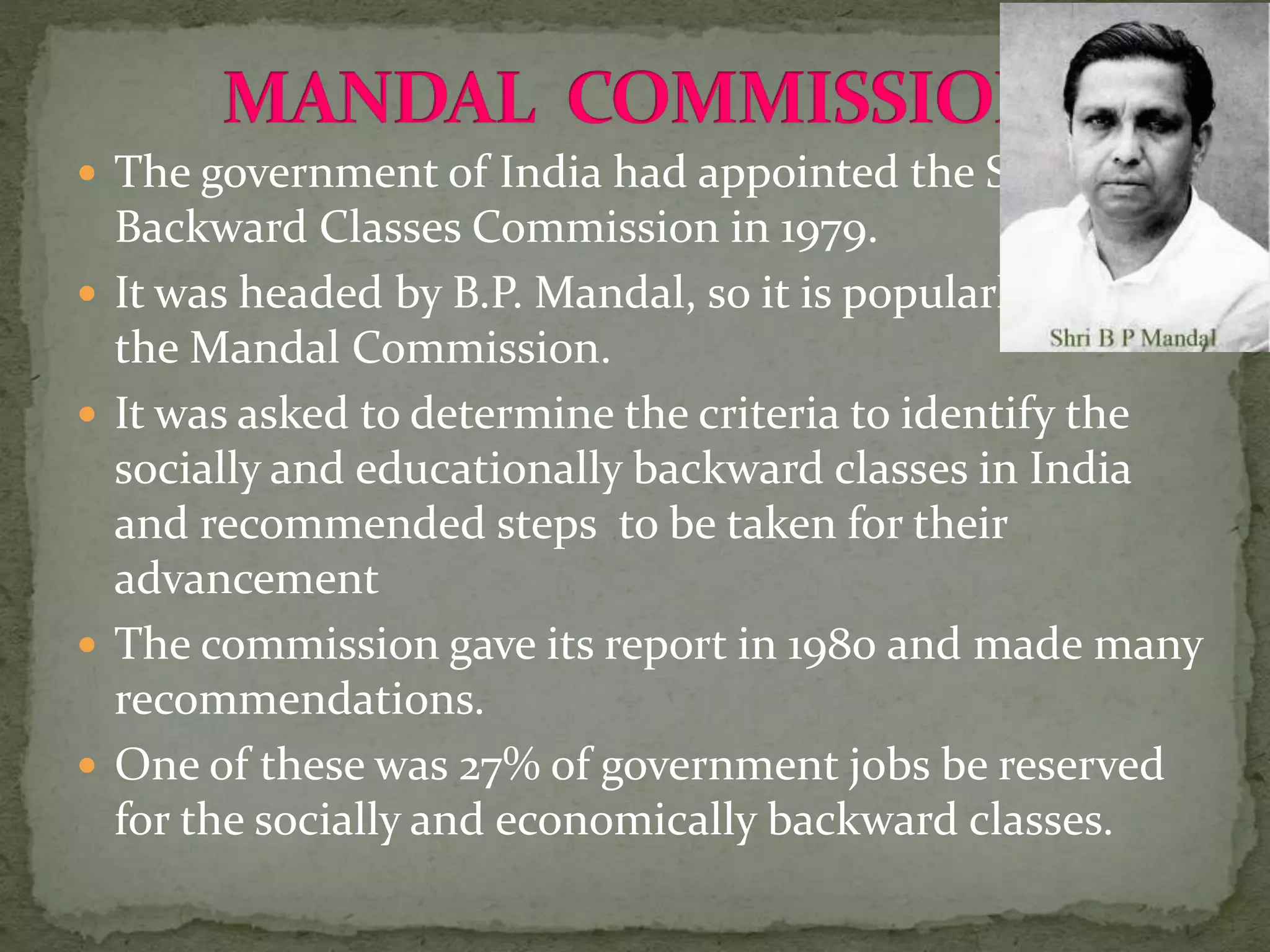  The government of India had appointed the Second
Backward Classes Commission in 1979.
 It was headed by B.P. Mandal, so it is popularly called
the Mandal Commission.
 It was asked to determine the criteria to identify the
socially and educationally backward classes in India
and recommended steps to be taken for their
advancement
 The commission gave its report in 1980 and made many
recommendations.
 One of these was 27% of government jobs be reserved
for the socially and economically backward classes.
 