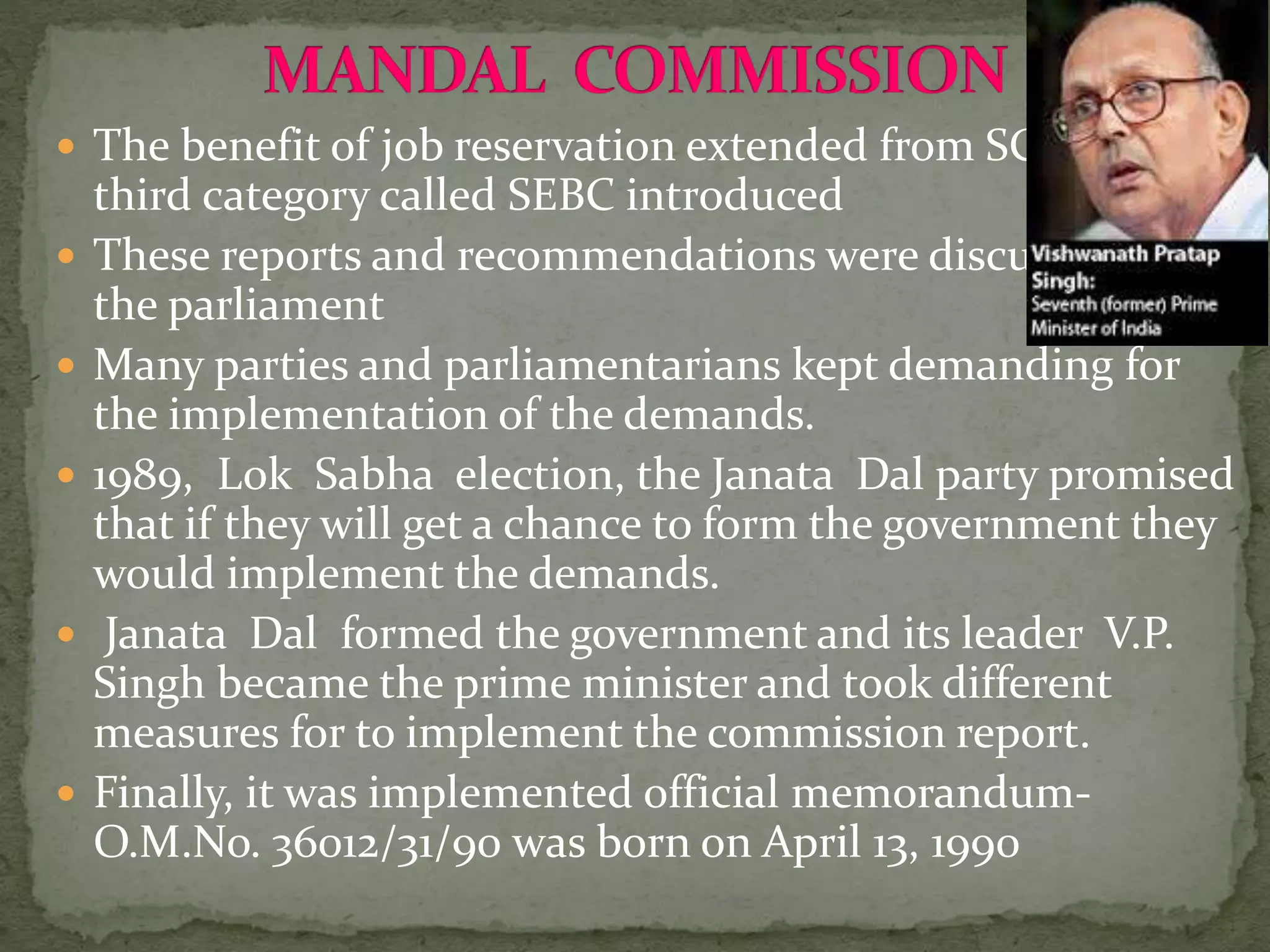  The benefit of job reservation extended from SC to ST to a
third category called SEBC introduced
 These reports and recommendations were discussed in
the parliament
 Many parties and parliamentarians kept demanding for
the implementation of the demands.
 1989, Lok Sabha election, the Janata Dal party promised
that if they will get a chance to form the government they
would implement the demands.
 Janata Dal formed the government and its leader V.P.
Singh became the prime minister and took different
measures for to implement the commission report.
 Finally, it was implemented official memorandum-
O.M.No. 36012/31/90 was born on April 13, 1990
 