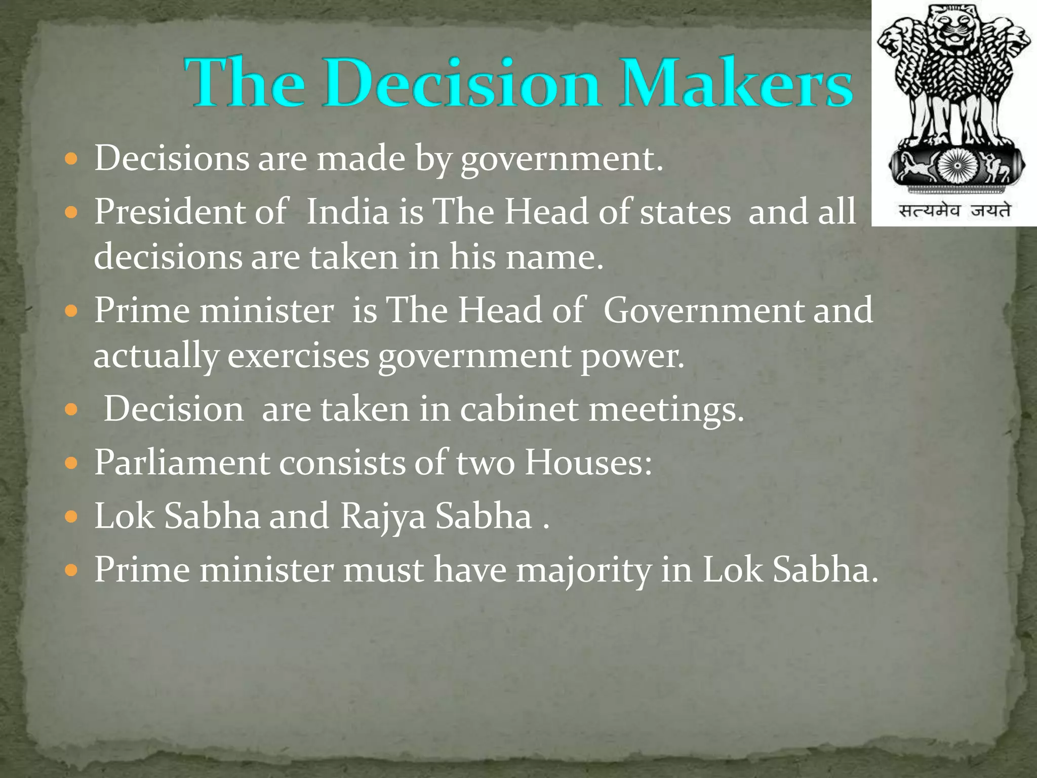  Decisions are made by government.
 President of India is The Head of states and all
decisions are taken in his name.
 Prime minister is The Head of Government and
actually exercises government power.
 Decision are taken in cabinet meetings.
 Parliament consists of two Houses:
 Lok Sabha and Rajya Sabha .
 Prime minister must have majority in Lok Sabha.
 