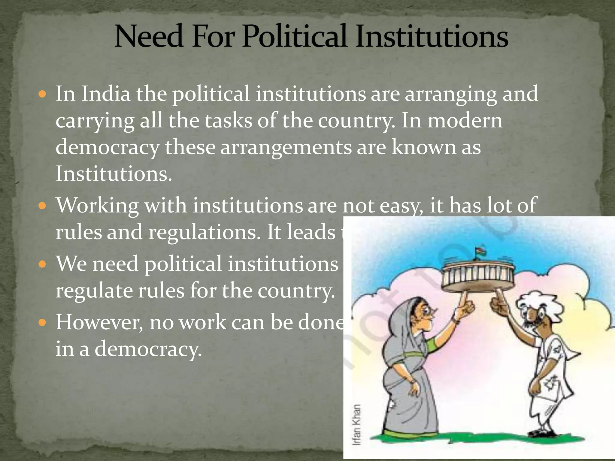  In India the political institutions are arranging and
carrying all the tasks of the country. In modern
democracy these arrangements are known as
Institutions.
 Working with institutions are not easy, it has lot of
rules and regulations. It leads to delays also.
 We need political institutions to frame implement and
regulate rules for the country.
 However, no work can be done without the institutions
in a democracy.
 