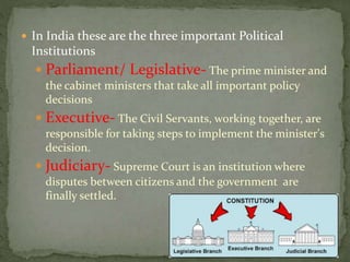  In India these are the three important Political
Institutions
 Parliament/ Legislative- The prime minister and
the cabinet ministers that take all important policy
decisions
 Executive- The Civil Servants, working together, are
responsible for taking steps to implement the minister's
decision.
 Judiciary- Supreme Court is an institution where
disputes between citizens and the government are
finally settled.
 