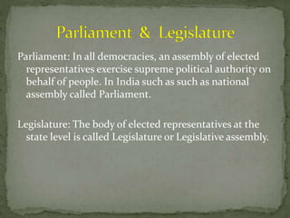 Parliament: In all democracies, an assembly of elected
representatives exercise supreme political authority on
behalf of people. In India such as such as national
assembly called Parliament.
Legislature: The body of elected representatives at the
state level is called Legislature or Legislative assembly.
 
