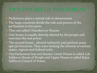  Parliament plays a central role in democracies
 The large countries divide the role and powers of the
parliament in two parts.
 They are called Chambers or Houses
 One house is usually directly elected by the people and
exercises the real power.
 The second house , elected indirectly and perform some
special functions. They were looking the interest of various
states, regions and federal units.
 Our Parliament has two houses: Lower House is called Lok
Sabha or House of People and Upper House is called Rajya
Sabha or Council of States.
 