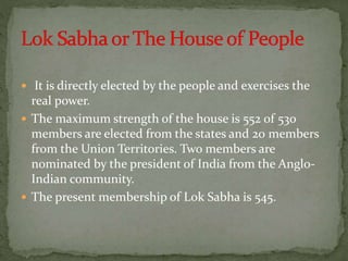  It is directly elected by the people and exercises the
real power.
 The maximum strength of the house is 552 of 530
members are elected from the states and 20 members
from the Union Territories. Two members are
nominated by the president of India from the Anglo-
Indian community.
 The present membership of Lok Sabha is 545.
 