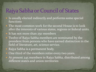  Is usually elected indirectly and performs some special
functions
 The most common work for the second House is to look
after the interests of various states, regions or federal units.
 It has not more than 250 members
 Twelve of Rajya Sabha members are nominated by the
president from persons who have earned distinction in the
field of literature, art, science service.
 Rajya Sabha is a permanent body.
 One third of the members retire every two years.
 At present 245 members in Rajya Sabha, distributed among
different states and union territories
 