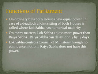  On ordinary bills both Houses have equal power. In
case of a deadlock a joint sitting of both Houses is
called where Lok Sabha has numerical majority.
 On many matters, Lok Sabha enjoys more power than
Rajya Sabha . Rajya Sabha can delay it only by 14 days.
 Lok Sabha controls Council of Ministers through no
confidence motion . Rajya Sabha does not have this
power.
 