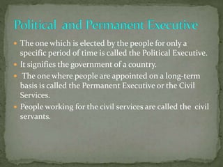  The one which is elected by the people for only a
specific period of time is called the Political Executive.
 It signifies the government of a country.
 The one where people are appointed on a long-term
basis is called the Permanent Executive or the Civil
Services.
 People working for the civil services are called the civil
servants.
 