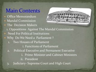  Office Memorandum
 Mandal Commission
 The Decision Makers
1. Oppositions Against The Mandal Commission
 Need For Political Institutions
 Why Do We Need a Parliament ?
1. Two Houses of Parliament
i. Functions of Parliament
2. Political Executive and Permanent Executive
i. Prime Minister and Cabinet Ministers
ii. President
3. Judiciary- Supreme Court and High Court
 