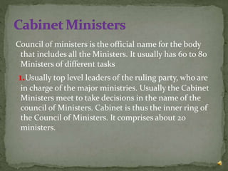 Council of ministers is the official name for the body
that includes all the Ministers. It usually has 60 to 80
Ministers of different tasks
1.Usually top level leaders of the ruling party, who are
in charge of the major ministries. Usually the Cabinet
Ministers meet to take decisions in the name of the
council of Ministers. Cabinet is thus the inner ring of
the Council of Ministers. It comprises about 20
ministers.
 