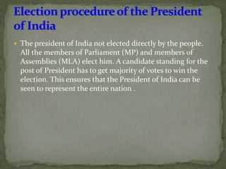  The president of India not elected directly by the people.
All the members of Parliament (MP) and members of
Assemblies (MLA) elect him. A candidate standing for the
post of President has to get majority of votes to win the
election. This ensures that the President of India can be
seen to represent the entire nation .
 