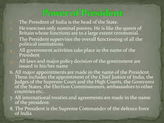 1. The President of India is the head of the State.
2. He exercises only nominal powers. He is like the queen of
Britain whose functions are to a large extent ceremonial.
3. The President supervises the overall functioning of all the
political institutions.
4. All government activities take place in the name of the
President
5. All laws and major policy decision of the government are
issued in his/her name
6. All major appointments are made in the name of the President.
These includes the appointment of the Chief Justice of India, the
Judges of the Supreme Court and the High Courts, the Governors
of the States, the Election Commissioners, ambassadors to other
countries etc..
7. All international treaties and agreements are made in the name
of the president.
8. The President is the Supreme Commander of the defence force
of India
 