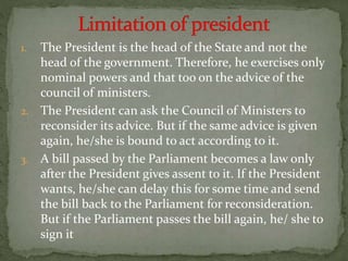 1. The President is the head of the State and not the
head of the government. Therefore, he exercises only
nominal powers and that too on the advice of the
council of ministers.
2. The President can ask the Council of Ministers to
reconsider its advice. But if the same advice is given
again, he/she is bound to act according to it.
3. A bill passed by the Parliament becomes a law only
after the President gives assent to it. If the President
wants, he/she can delay this for some time and send
the bill back to the Parliament for reconsideration.
But if the Parliament passes the bill again, he/ she to
sign it
 