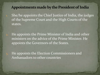 1. She/he appoints the Chief Justice of India, the judges
of the Supreme Court and the High Courts of the
states.
2. He appoints the Prime Minister of India and other
ministers on the advice of the Prime Minister. He
appoints the Governors of the States.
3. He appoints the Election Commissioners and
Ambassadors to other countries
 