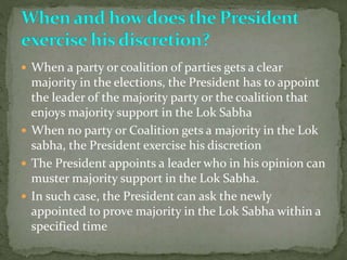  When a party or coalition of parties gets a clear
majority in the elections, the President has to appoint
the leader of the majority party or the coalition that
enjoys majority support in the Lok Sabha
 When no party or Coalition gets a majority in the Lok
sabha, the President exercise his discretion
 The President appoints a leader who in his opinion can
muster majority support in the Lok Sabha.
 In such case, the President can ask the newly
appointed to prove majority in the Lok Sabha within a
specified time
 