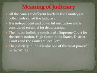  All the courts at different levels in the Country are
collectively called the Judiciary.
 It is independent and powerful institution and is
considered essential for democracies.
 The Indian Judiciary consists of a Supreme Court for
the entire nation, High Court in the States, District
Courts and the Courts at local level
 The judiciary in India is also one of the most powerful
in the World.
 