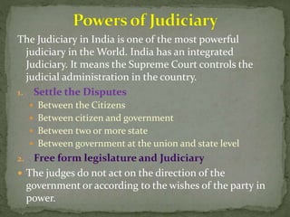 The Judiciary in India is one of the most powerful
judiciary in the World. India has an integrated
Judiciary. It means the Supreme Court controls the
judicial administration in the country.
1. Settle the Disputes
 Between the Citizens
 Between citizen and government
 Between two or more state
 Between government at the union and state level
2.
 The judges do not act on the direction of the
government or according to the wishes of the party in
power.
 