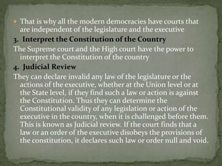  That is why all the modern democracies have courts that
are independent of the legislature and the executive
3. Interpret the Constitution of the Country
The Supreme court and the High court have the power to
interpret the Constitution of the country
4. Judicial Review
They can declare invalid any law of the legislature or the
actions of the executive, whether at the Union level or at
the State level, if they find such a law or action is against
the Constitution. Thus they can determine the
Constitutional validity of any legislation or action of the
executive in the country, when it is challenged before them.
This is known as Judicial review. If the court finds that a
law or an order of the executive disobeys the provisions of
the constitution, it declares such law or order null and void.
 