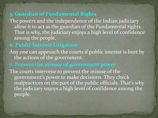 5. Guardian of Fundamental Rights
The powers and the independence of the Indian judiciary
allow it to act as the guardian of the Fundamental rights.
That is why, the judiciary enjoys a high level of confidence
among the people.
6. Public Interest Litigation
Any one can approach the courts if public interest is hurt by
the actions of the government.
7. Prevent the misuse of government power
The courts intervene to prevent the misuse of the
government’s power to make decisions. They check
malpractices on the part of the public officials. That’s why
the judiciary enjoys a high level of confidence among the
people.
 