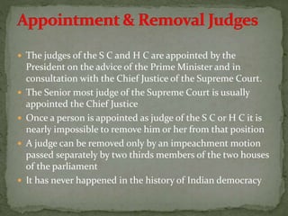  The judges of the S C and H C are appointed by the
President on the advice of the Prime Minister and in
consultation with the Chief Justice of the Supreme Court.
 The Senior most judge of the Supreme Court is usually
appointed the Chief Justice
 Once a person is appointed as judge of the S C or H C it is
nearly impossible to remove him or her from that position
 A judge can be removed only by an impeachment motion
passed separately by two thirds members of the two houses
of the parliament
 It has never happened in the history of Indian democracy
 