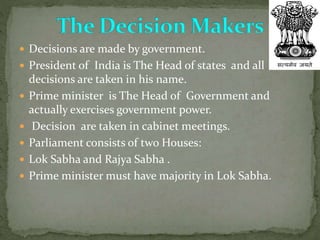  Decisions are made by government.
 President of India is The Head of states and all
decisions are taken in his name.
 Prime minister is The Head of Government and
actually exercises government power.
 Decision are taken in cabinet meetings.
 Parliament consists of two Houses:
 Lok Sabha and Rajya Sabha .
 Prime minister must have majority in Lok Sabha.
 