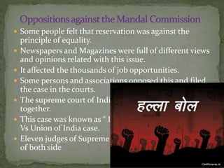  Some people felt that reservation was against the
principle of equality.
 Newspapers and Magazines were full of different views
and opinions related with this issue.
 It affected the thousands of job opportunities.
 Some persons and associations opposed this and filed
the case in the courts.
 The supreme court of India bunched all these case
together.
 This case was known as “ Indira Sawhney and others
Vs Union of India case.
 Eleven judges of Supreme Court heard the arguments
of both side
 