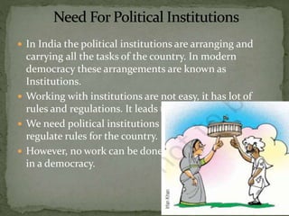  In India the political institutions are arranging and
carrying all the tasks of the country. In modern
democracy these arrangements are known as
Institutions.
 Working with institutions are not easy, it has lot of
rules and regulations. It leads to delays also.
 We need political institutions to frame implement and
regulate rules for the country.
 However, no work can be done without the institutions
in a democracy.
 
