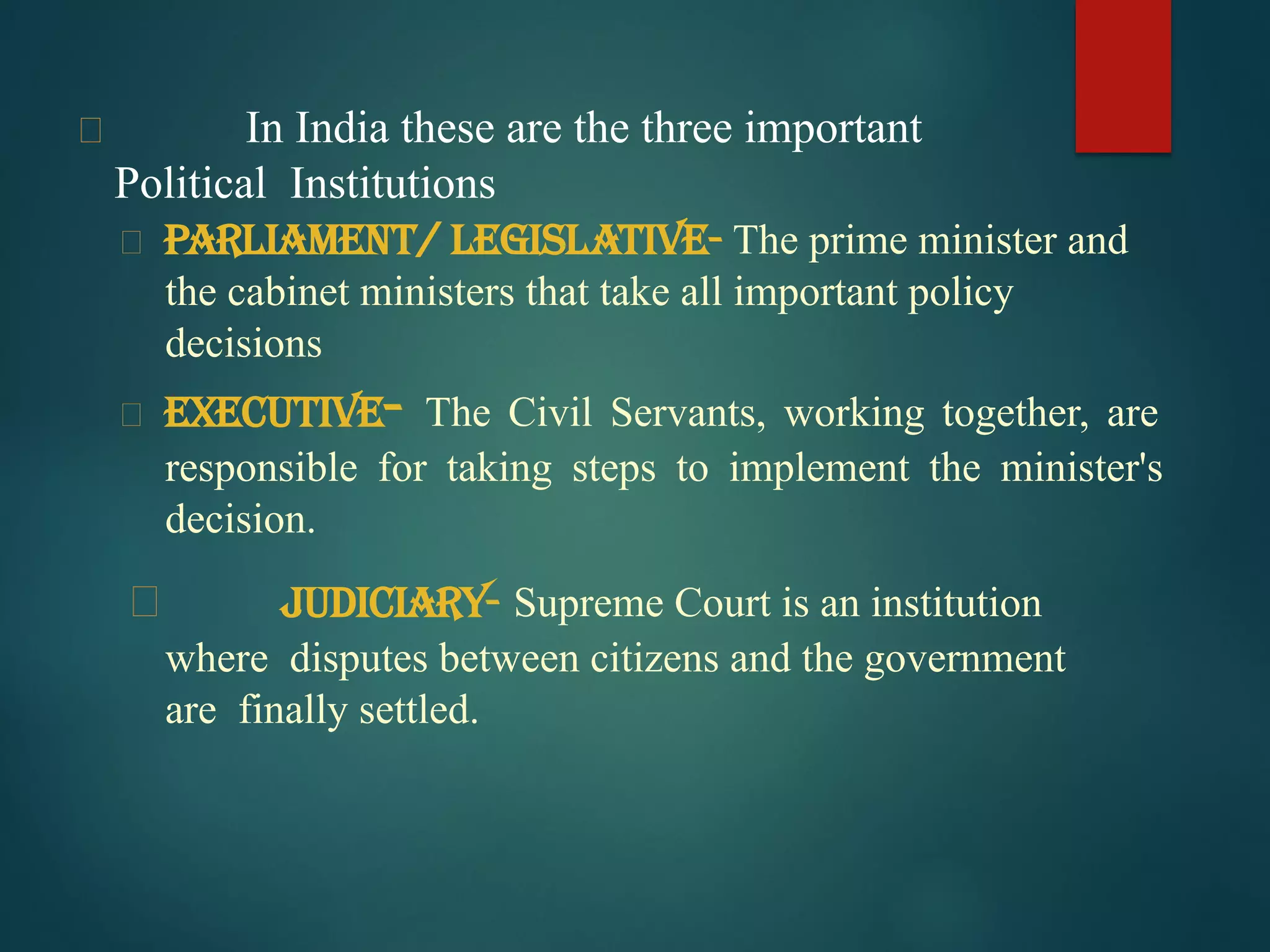  In India these are the three important
Political Institutions
Parliament/ Legislative- The prime minister and
the cabinet ministers that take all important policy
decisions
Executive- The Civil Servants, working together, are
responsible for taking steps to implement the minister's
decision.
 Judiciary- Supreme Court is an institution
where disputes between citizens and the government
are finally settled.
 