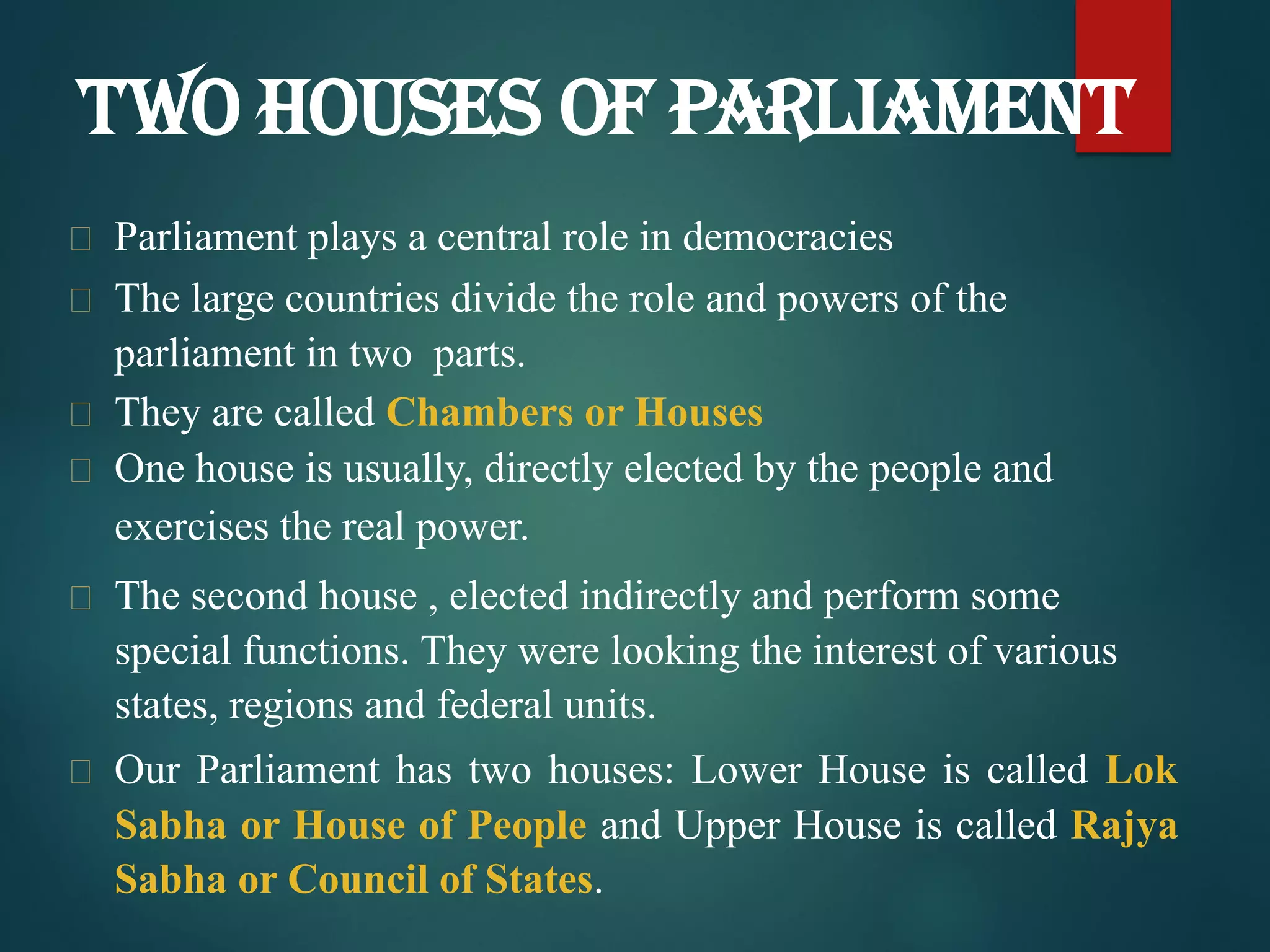  Parliament plays a central role in democracies
 The large countries divide the role and powers of the
parliament in two parts.
 They are called Chambers or Houses
 One house is usually, directly elected by the people and
exercises the real power.
 The second house , elected indirectly and perform some
special functions. They were looking the interest of various
states, regions and federal units.
 Our Parliament has two houses: Lower House is called Lok
Sabha or House of People and Upper House is called Rajya
Sabha or Council of States.
TWO HOUSES OF PARLIAMENT
 