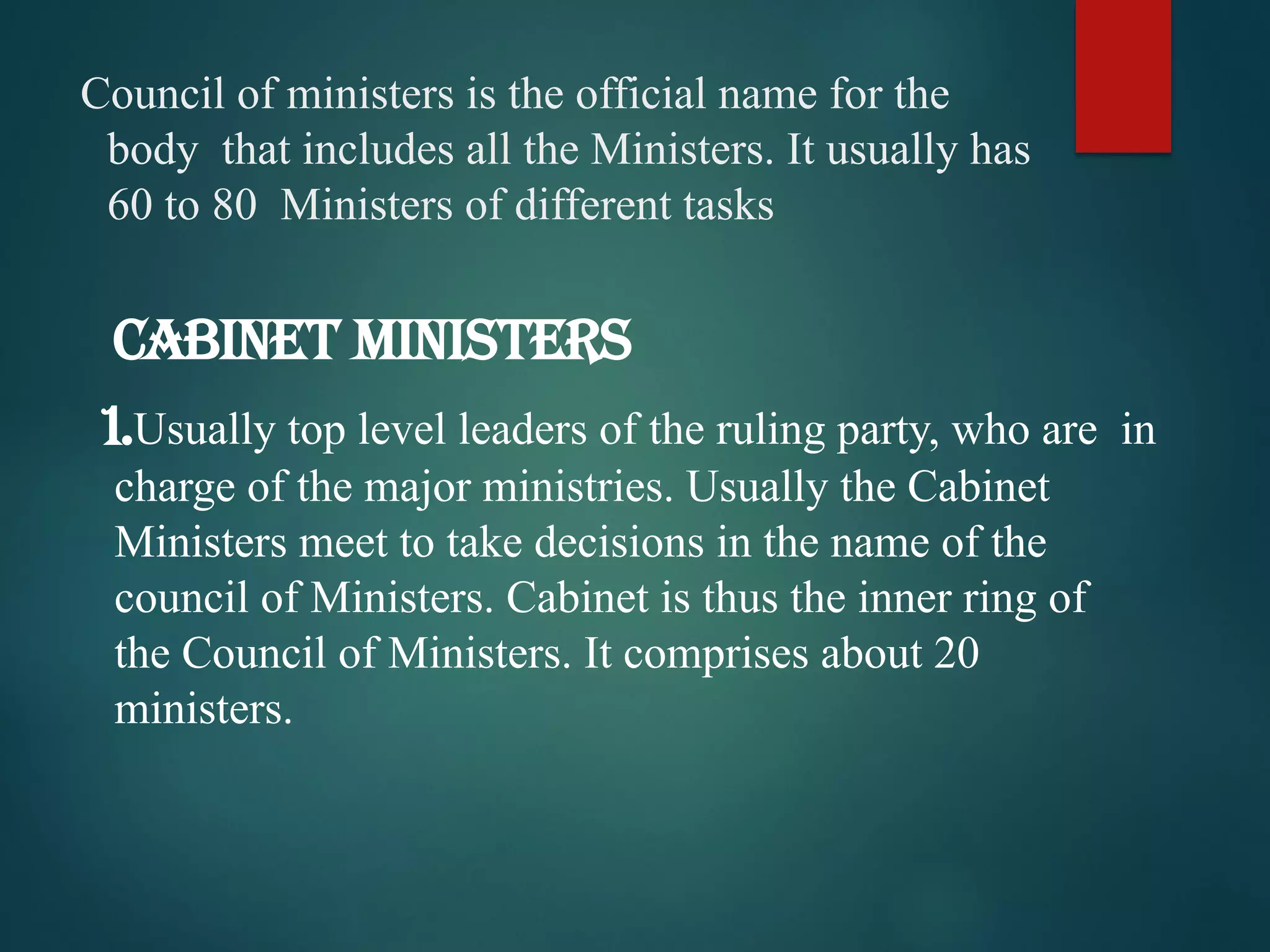 Council of ministers is the official name for the
body that includes all the Ministers. It usually has
60 to 80 Ministers of different tasks
1.Usually top level leaders of the ruling party, who are in
charge of the major ministries. Usually the Cabinet
Ministers meet to take decisions in the name of the
council of Ministers. Cabinet is thus the inner ring of
the Council of Ministers. It comprises about 20
ministers.
CABINET MINISTERS
 