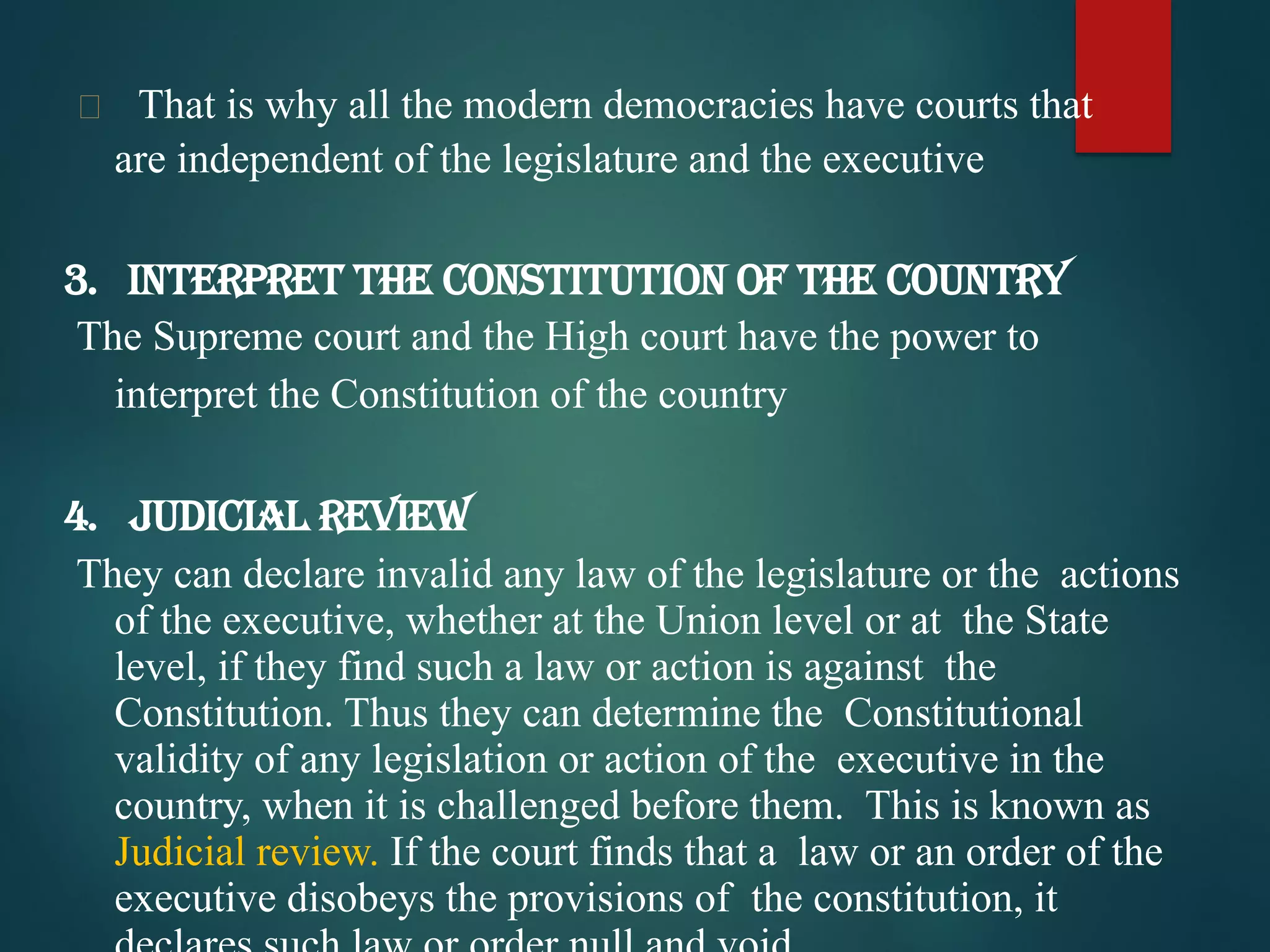  That is why all the modern democracies have courts that
are independent of the legislature and the executive
3. Interpret the Constitution of the Country
The Supreme court and the High court have the power to
interpret the Constitution of the country
4. Judicial Review
They can declare invalid any law of the legislature or the actions
of the executive, whether at the Union level or at the State
level, if they find such a law or action is against the
Constitution. Thus they can determine the Constitutional
validity of any legislation or action of the executive in the
country, when it is challenged before them. This is known as
Judicial review. If the court finds that a law or an order of the
executive disobeys the provisions of the constitution, it
 