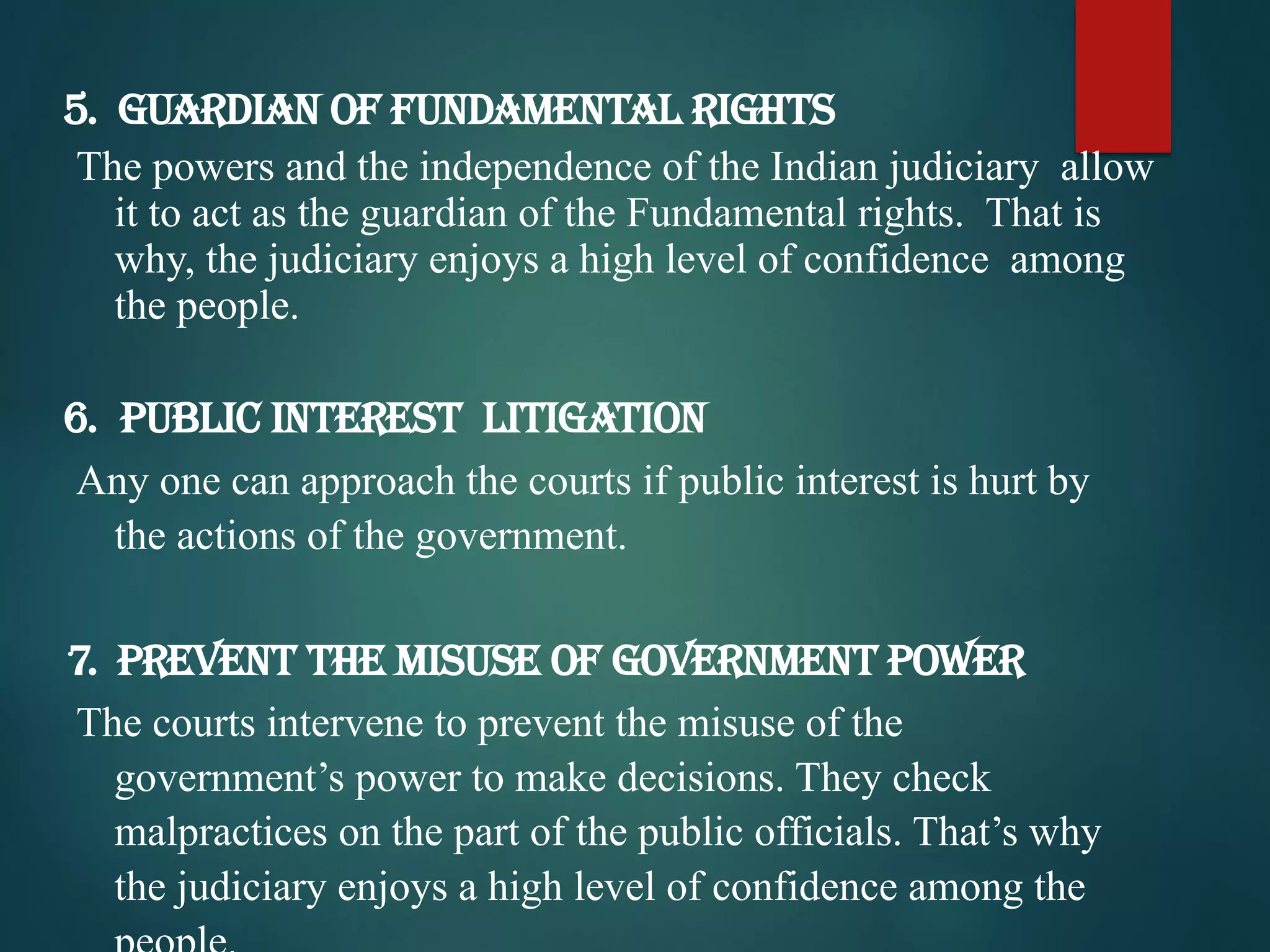 5. Guardian of Fundamental Rights
The powers and the independence of the Indian judiciary allow
it to act as the guardian of the Fundamental rights. That is
why, the judiciary enjoys a high level of confidence among
the people.
6. Public Interest Litigation
Any one can approach the courts if public interest is hurt by
the actions of the government.
7. Prevent the misuse of government power
The courts intervene to prevent the misuse of the
government’s power to make decisions. They check
malpractices on the part of the public officials. That’s why
the judiciary enjoys a high level of confidence among the
 