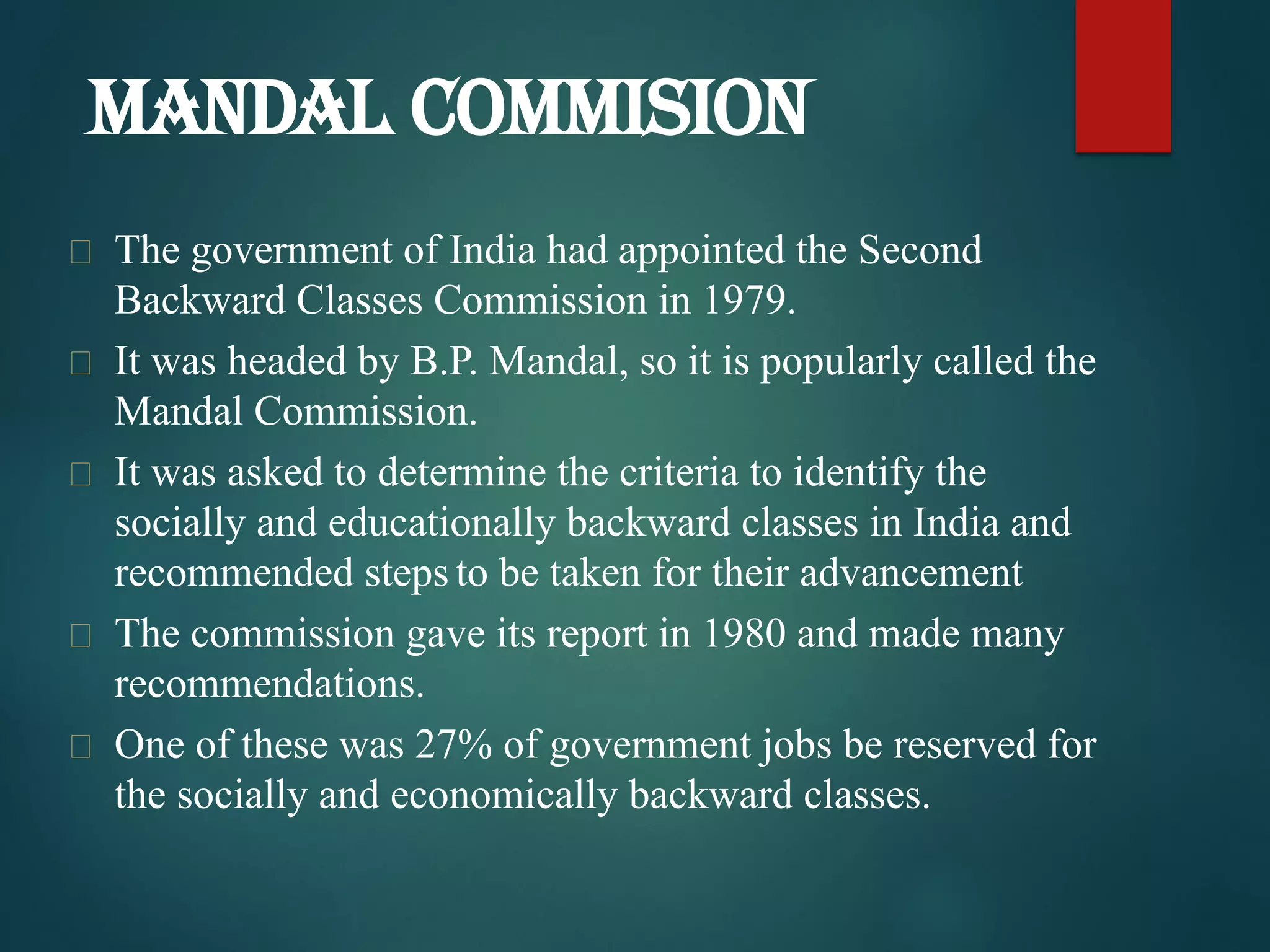  The government of India had appointed the Second
Backward Classes Commission in 1979.
 It was headed by B.P. Mandal, so it is popularly called the
Mandal Commission.
 It was asked to determine the criteria to identify the
socially and educationally backward classes in India and
recommended steps to be taken for their advancement
 The commission gave its report in 1980 and made many
recommendations.
 One of these was 27% of government jobs be reserved for
the socially and economically backward classes.
MANDAL COMMISION
 