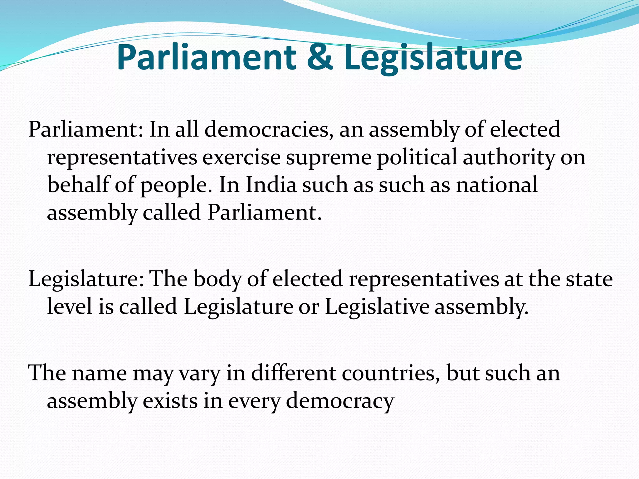 Parliament & Legislature
Parliament: In all democracies, an assembly of elected
representatives exercise supreme political authority on
behalf of people. In India such as such as national
assembly called Parliament.
Legislature: The body of elected representatives at the state
level is called Legislature or Legislative assembly.
The name may vary in different countries, but such an
assembly exists in every democracy
 