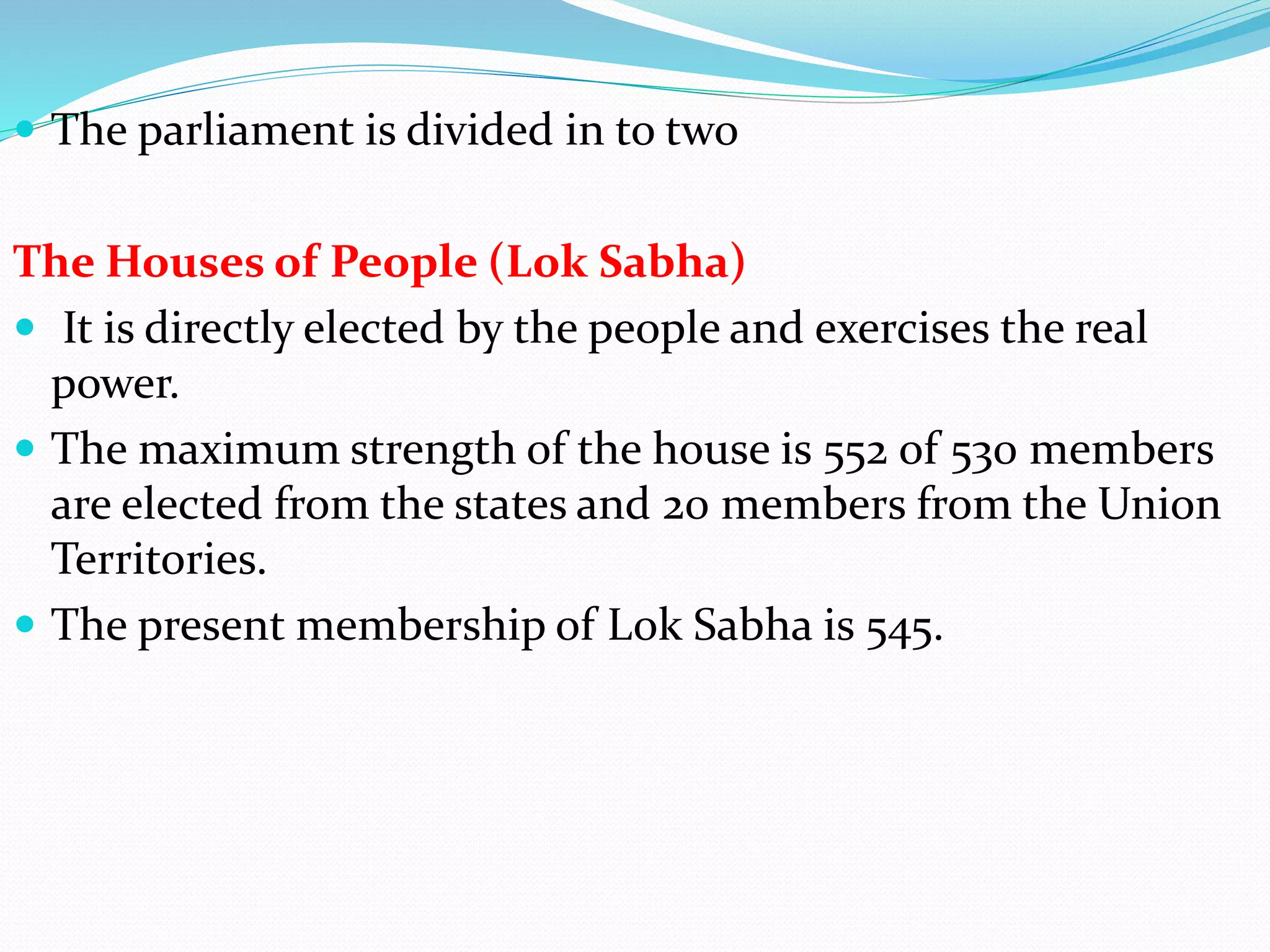  The parliament is divided in to two
The Houses of People (Lok Sabha)
 It is directly elected by the people and exercises the real
power.
 The maximum strength of the house is 552 of 530 members
are elected from the states and 20 members from the Union
Territories.
 The present membership of Lok Sabha is 545.
 