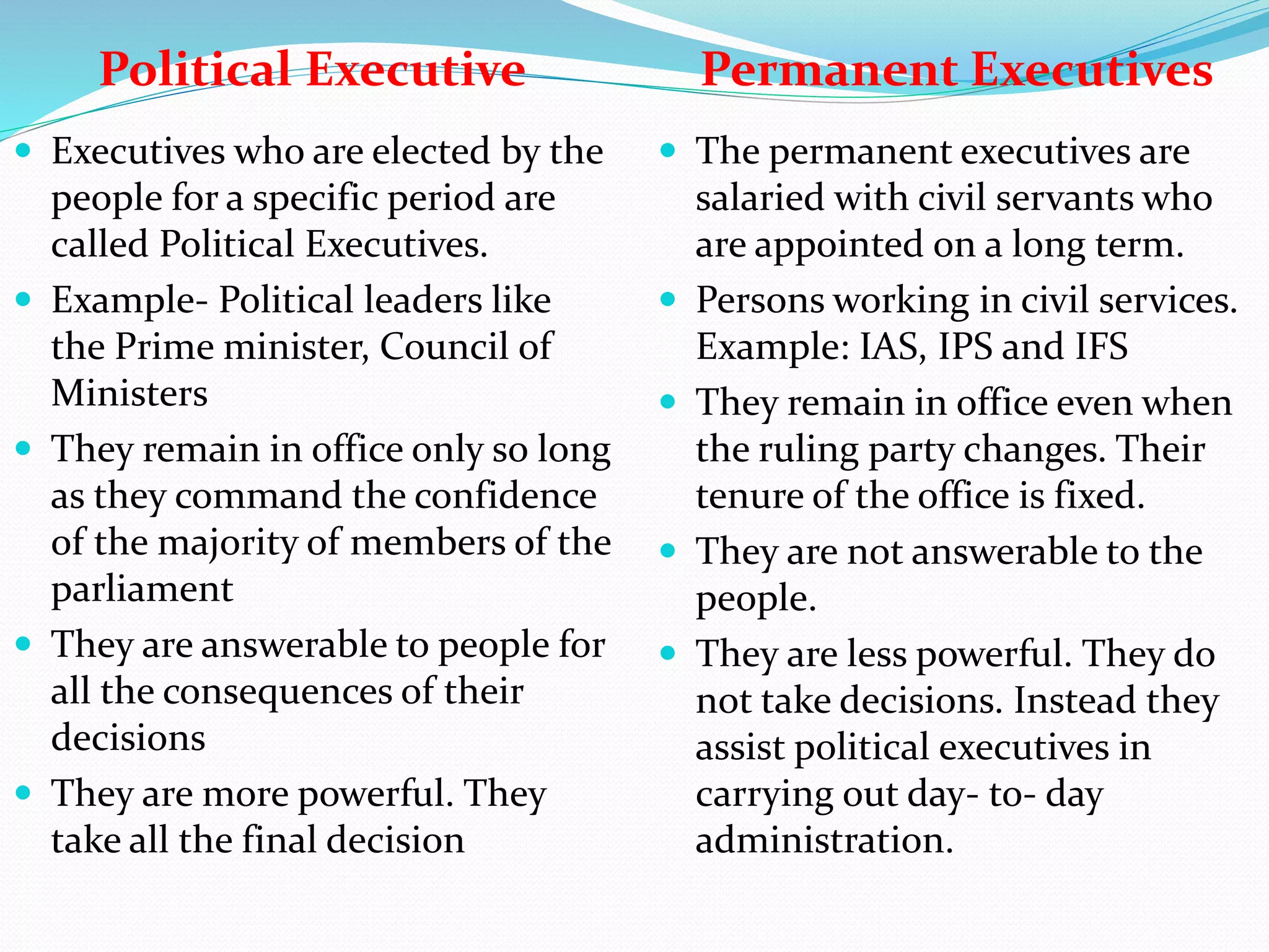 Political Executive Permanent Executives
 Executives who are elected by the
people for a specific period are
called Political Executives.
 Example- Political leaders like
the Prime minister, Council of
Ministers
 They remain in office only so long
as they command the confidence
of the majority of members of the
parliament
 They are answerable to people for
all the consequences of their
decisions
 They are more powerful. They
take all the final decision
 The permanent executives are
salaried with civil servants who
are appointed on a long term.
 Persons working in civil services.
Example: IAS, IPS and IFS
 They remain in office even when
the ruling party changes. Their
tenure of the office is fixed.
 They are not answerable to the
people.
 They are less powerful. They do
not take decisions. Instead they
assist political executives in
carrying out day- to- day
administration.
 