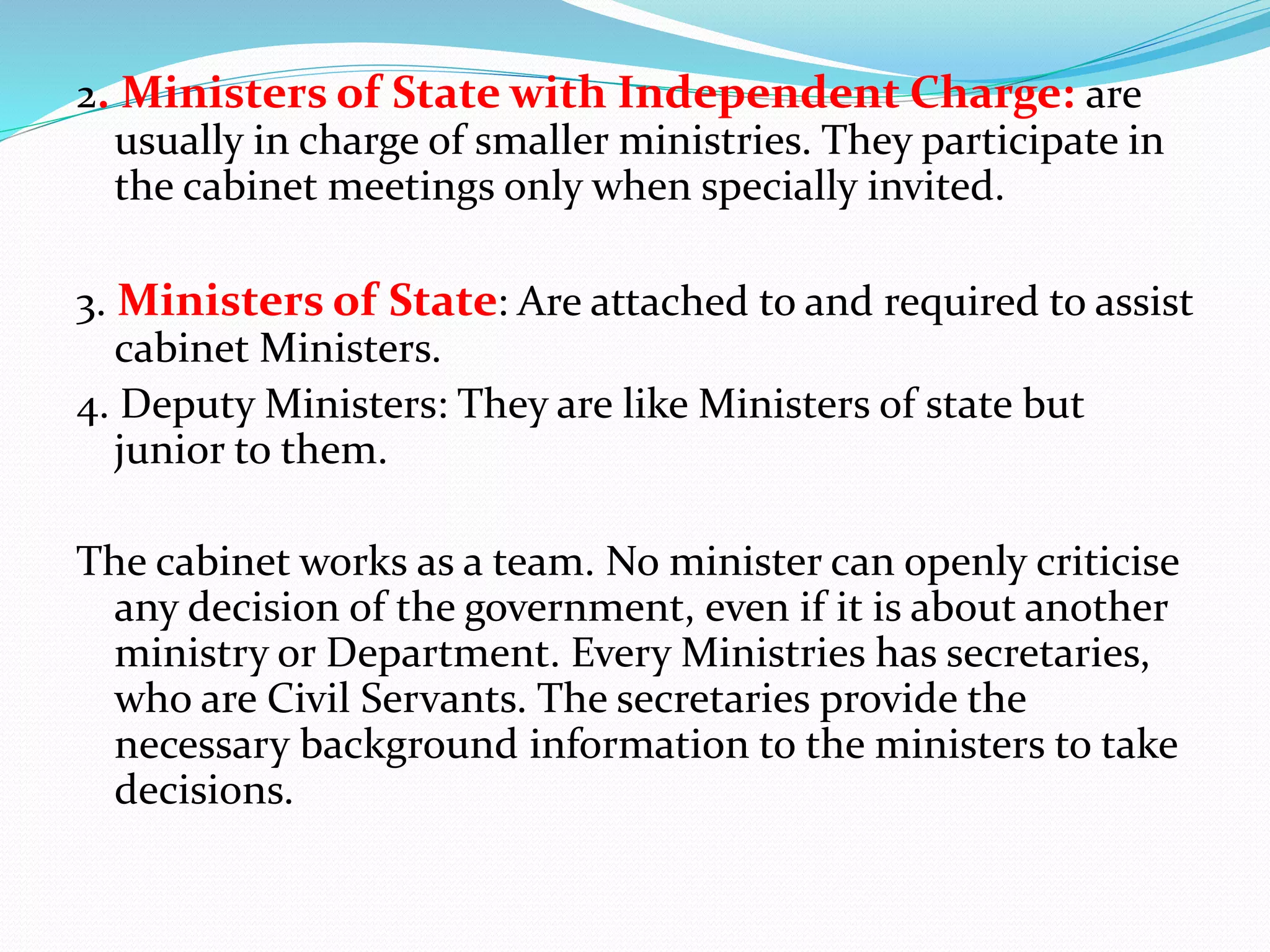 2. Ministers of State with Independent Charge: are
usually in charge of smaller ministries. They participate in
the cabinet meetings only when specially invited.
3. Ministers of State: Are attached to and required to assist
cabinet Ministers.
4. Deputy Ministers: They are like Ministers of state but
junior to them.
The cabinet works as a team. No minister can openly criticise
any decision of the government, even if it is about another
ministry or Department. Every Ministries has secretaries,
who are Civil Servants. The secretaries provide the
necessary background information to the ministers to take
decisions.
 