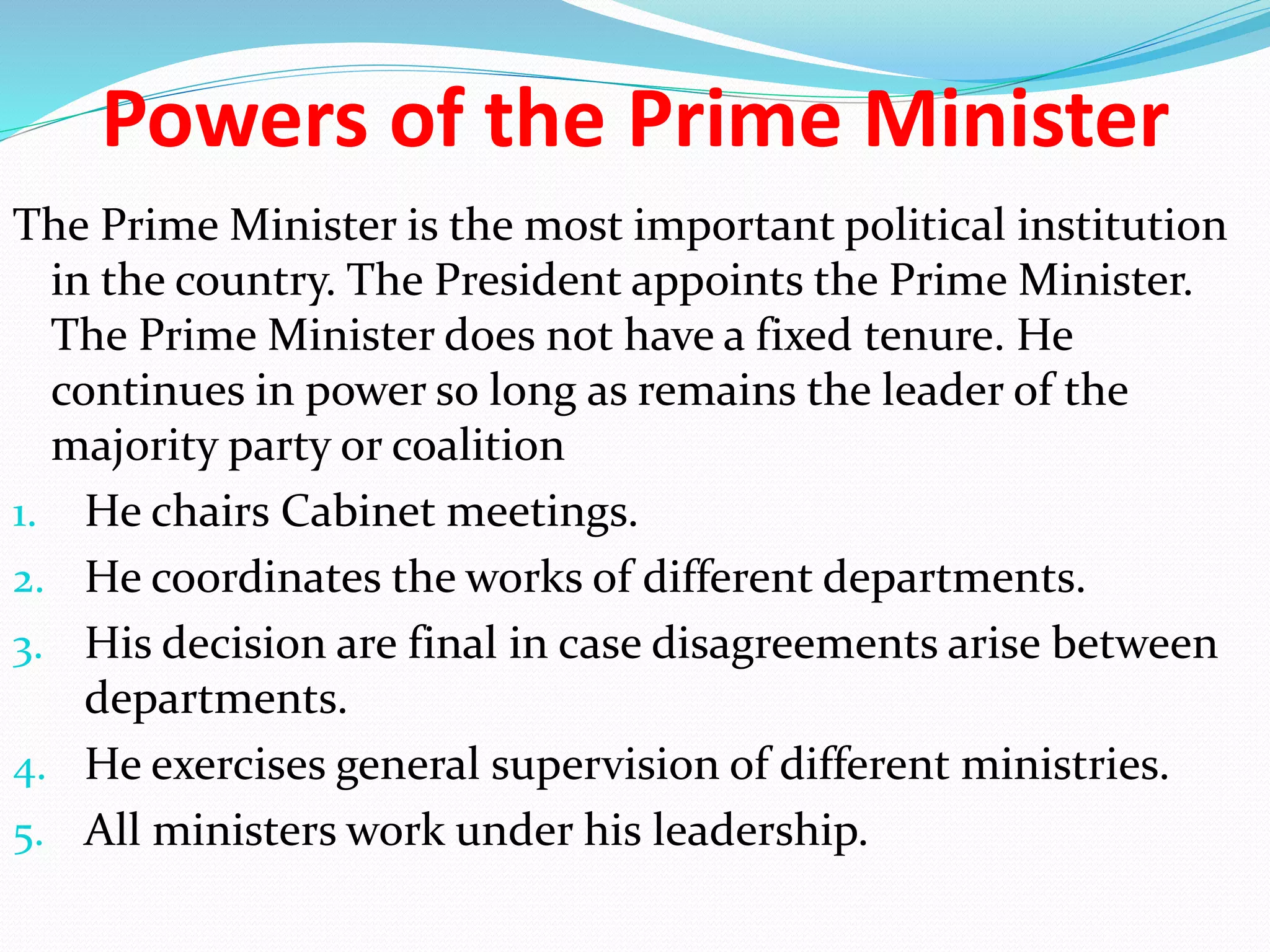 Powers of the Prime Minister
The Prime Minister is the most important political institution
in the country. The President appoints the Prime Minister.
The Prime Minister does not have a fixed tenure. He
continues in power so long as remains the leader of the
majority party or coalition
1. He chairs Cabinet meetings.
2. He coordinates the works of different departments.
3. His decision are final in case disagreements arise between
departments.
4. He exercises general supervision of different ministries.
5. All ministers work under his leadership.
 