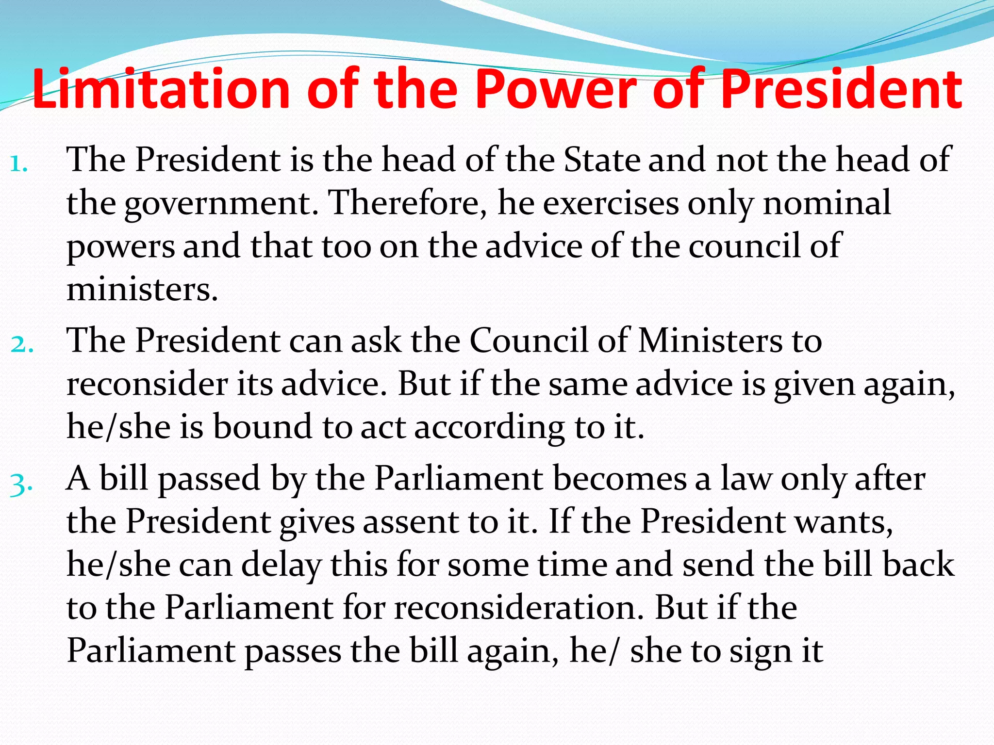 Limitation of the Power of President
1. The President is the head of the State and not the head of
the government. Therefore, he exercises only nominal
powers and that too on the advice of the council of
ministers.
2. The President can ask the Council of Ministers to
reconsider its advice. But if the same advice is given again,
he/she is bound to act according to it.
3. A bill passed by the Parliament becomes a law only after
the President gives assent to it. If the President wants,
he/she can delay this for some time and send the bill back
to the Parliament for reconsideration. But if the
Parliament passes the bill again, he/ she to sign it
 