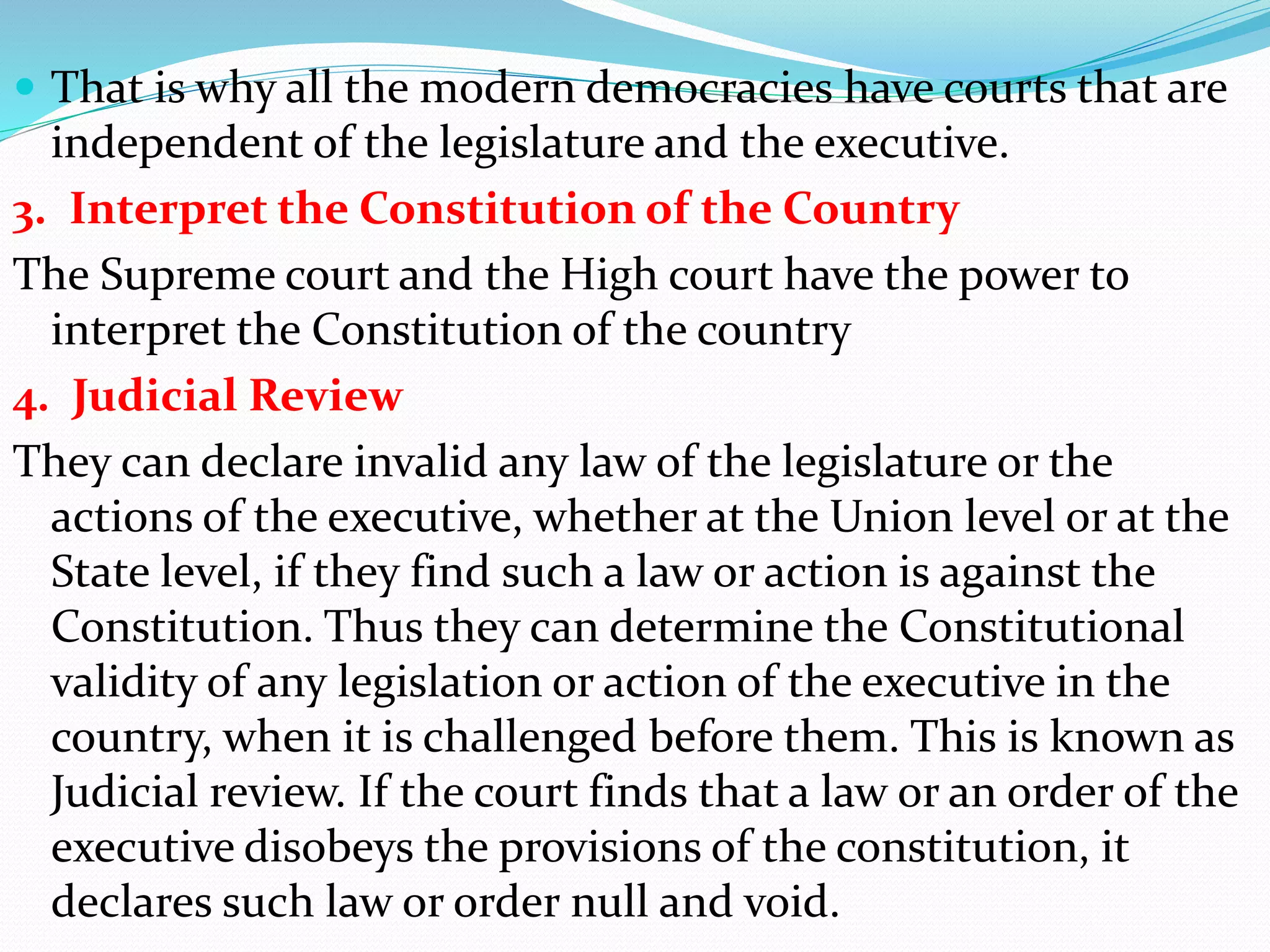  That is why all the modern democracies have courts that are
independent of the legislature and the executive.
3. Interpret the Constitution of the Country
The Supreme court and the High court have the power to
interpret the Constitution of the country
4. Judicial Review
They can declare invalid any law of the legislature or the
actions of the executive, whether at the Union level or at the
State level, if they find such a law or action is against the
Constitution. Thus they can determine the Constitutional
validity of any legislation or action of the executive in the
country, when it is challenged before them. This is known as
Judicial review. If the court finds that a law or an order of the
executive disobeys the provisions of the constitution, it
declares such law or order null and void.
 