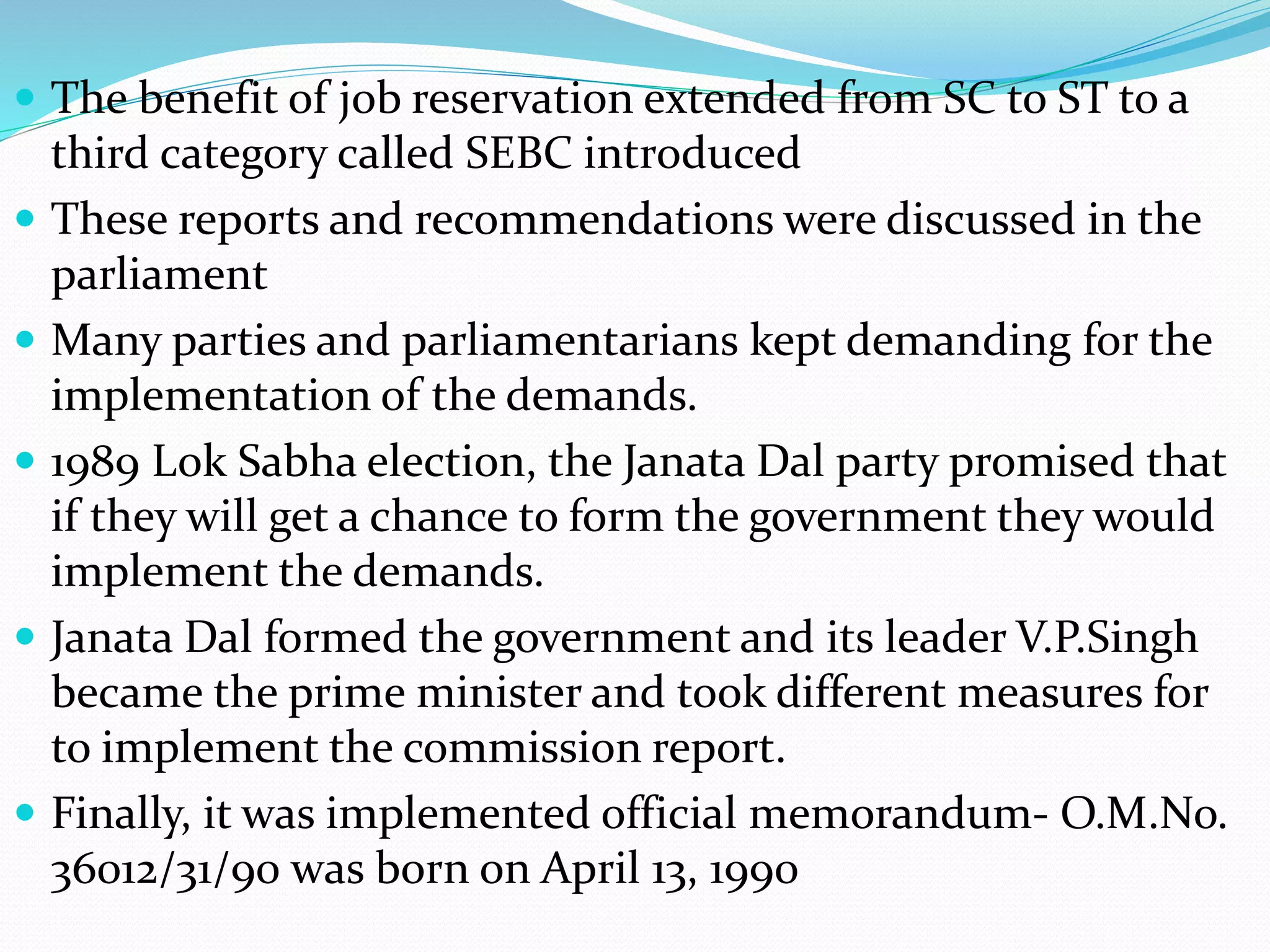  The benefit of job reservation extended from SC to ST to a
third category called SEBC introduced
 These reports and recommendations were discussed in the
parliament
 Many parties and parliamentarians kept demanding for the
implementation of the demands.
 1989 Lok Sabha election, the Janata Dal party promised that
if they will get a chance to form the government they would
implement the demands.
 Janata Dal formed the government and its leader V.P.Singh
became the prime minister and took different measures for
to implement the commission report.
 Finally, it was implemented official memorandum- O.M.No.
36012/31/90 was born on April 13, 1990
 