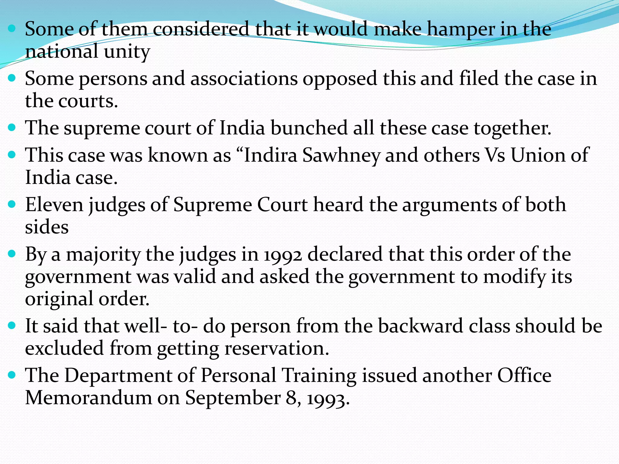  Some of them considered that it would make hamper in the
national unity
 Some persons and associations opposed this and filed the case in
the courts.
 The supreme court of India bunched all these case together.
 This case was known as “Indira Sawhney and others Vs Union of
India case.
 Eleven judges of Supreme Court heard the arguments of both
sides
 By a majority the judges in 1992 declared that this order of the
government was valid and asked the government to modify its
original order.
 It said that well- to- do person from the backward class should be
excluded from getting reservation.
 The Department of Personal Training issued another Office
Memorandum on September 8, 1993.
 