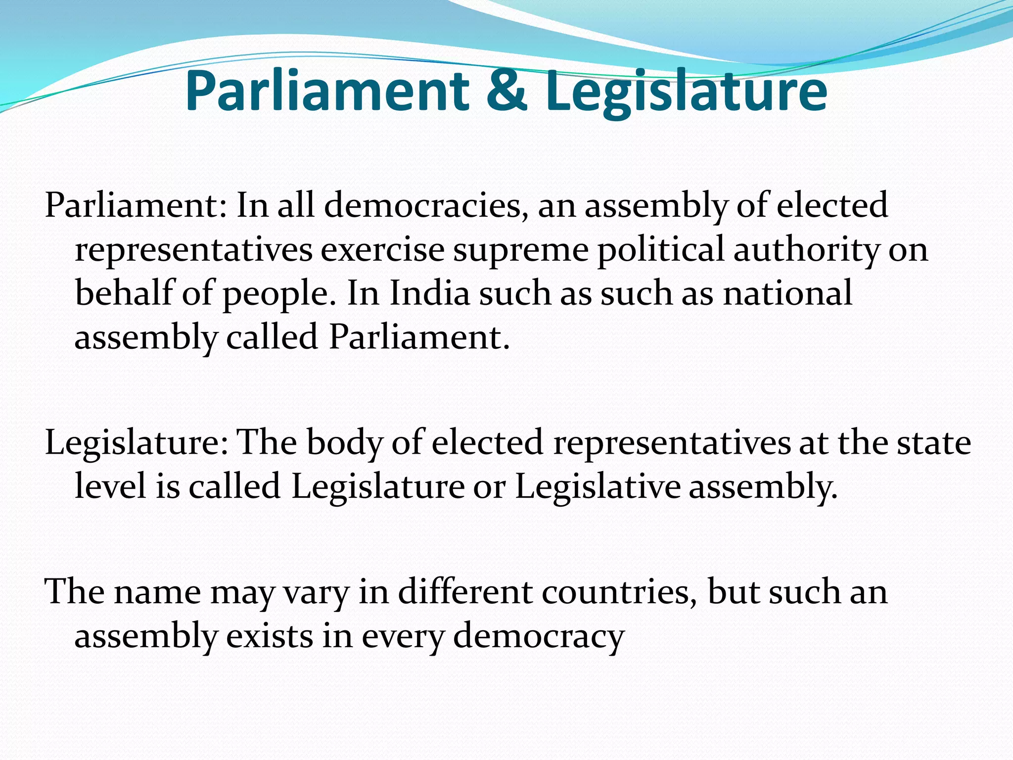 Parliament & Legislature
Parliament: In all democracies, an assembly of elected
representatives exercise supreme political authority on
behalf of people. In India such as such as national
assembly called Parliament.

Legislature: The body of elected representatives at the state
level is called Legislature or Legislative assembly.
The name may vary in different countries, but such an
assembly exists in every democracy

 