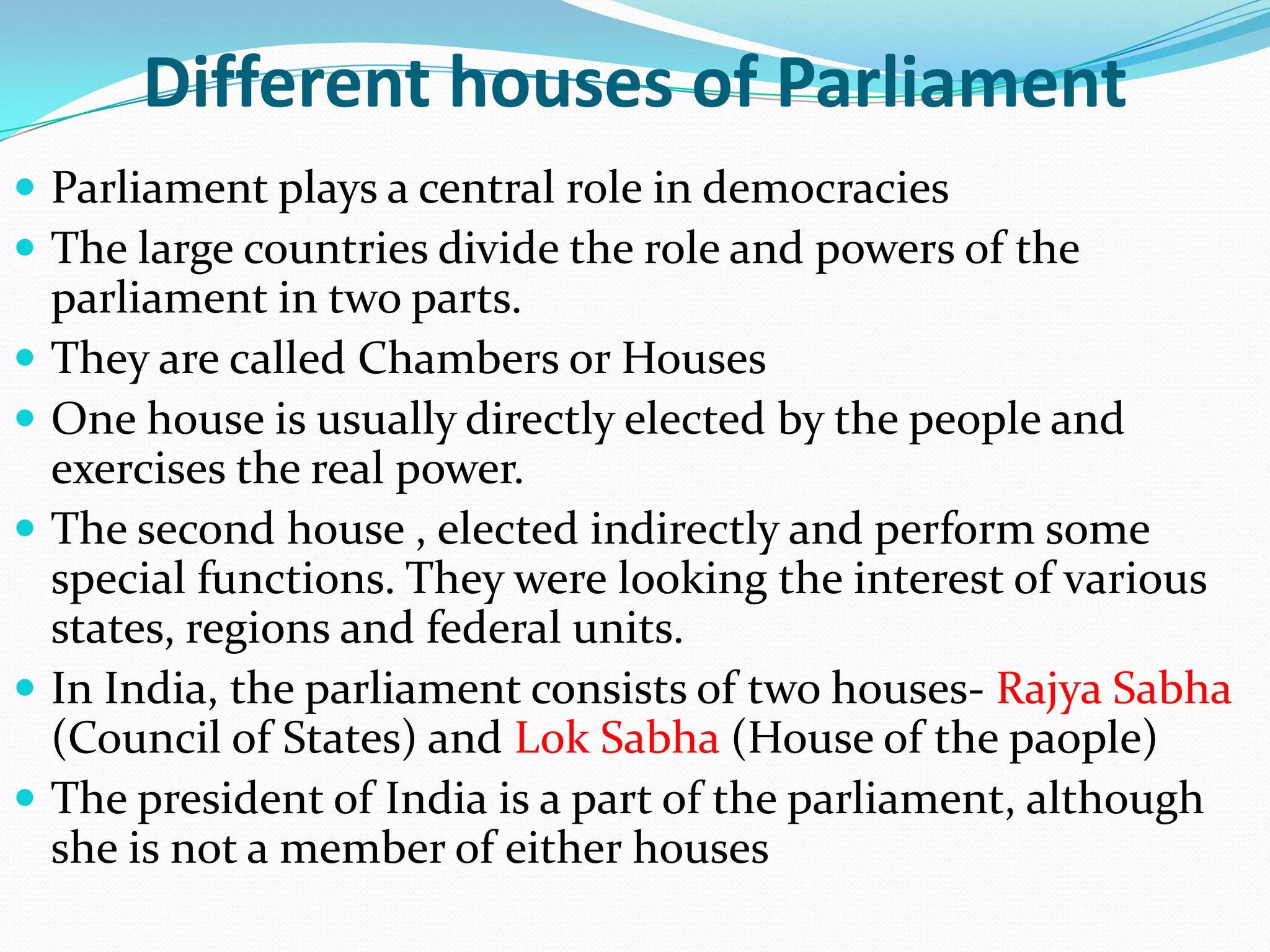 Different houses of Parliament
 Parliament plays a central role in democracies
 The large countries divide the role and powers of the








parliament in two parts.
They are called Chambers or Houses
One house is usually directly elected by the people and
exercises the real power.
The second house , elected indirectly and perform some
special functions. They were looking the interest of various
states, regions and federal units.
In India, the parliament consists of two houses- Rajya Sabha
(Council of States) and Lok Sabha (House of the paople)
The president of India is a part of the parliament, although
she is not a member of either houses

 