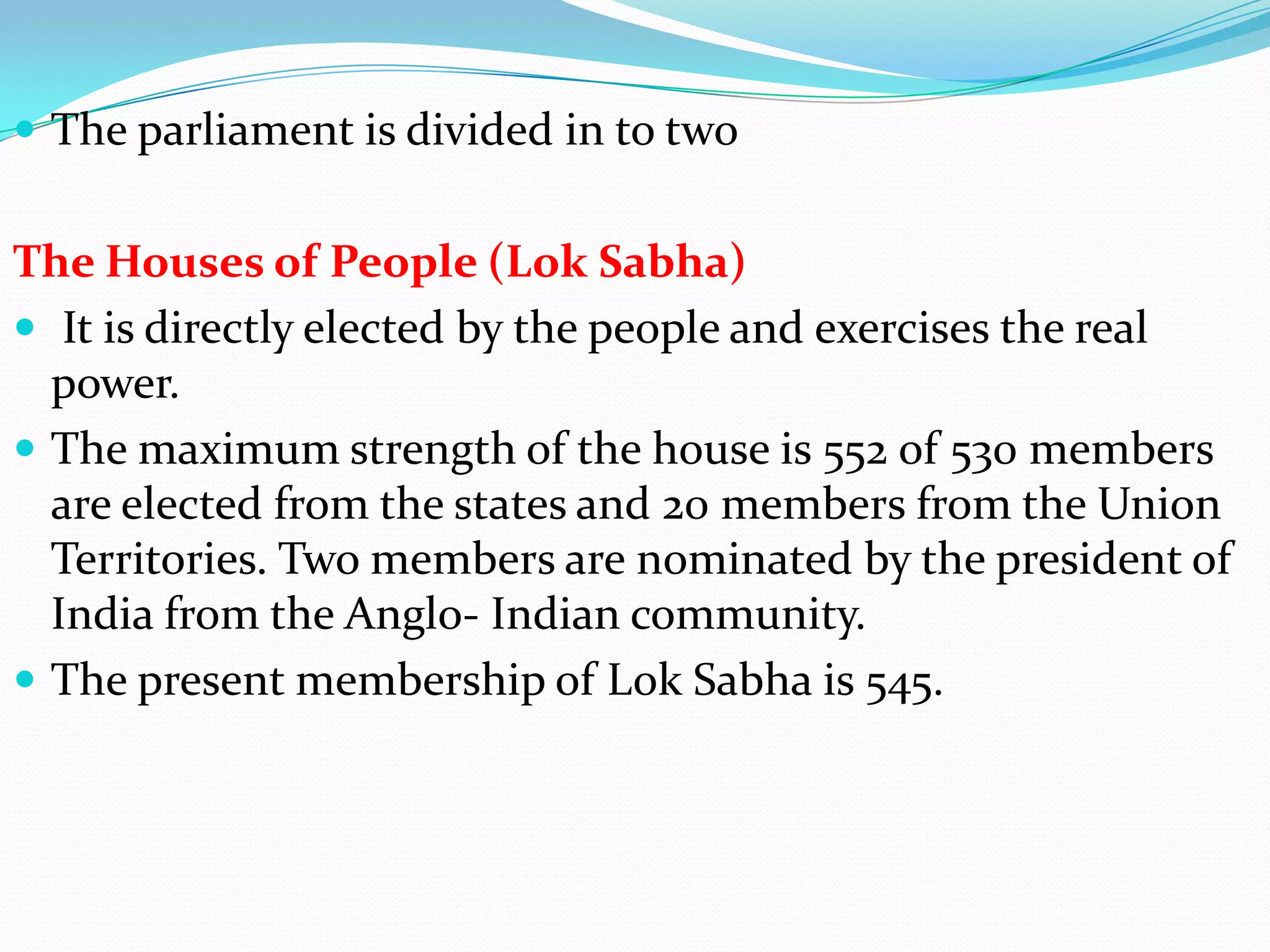  The parliament is divided in to two

The Houses of People (Lok Sabha)
 It is directly elected by the people and exercises the real
power.
 The maximum strength of the house is 552 of 530 members
are elected from the states and 20 members from the Union
Territories. Two members are nominated by the president of
India from the Anglo- Indian community.
 The present membership of Lok Sabha is 545.

 