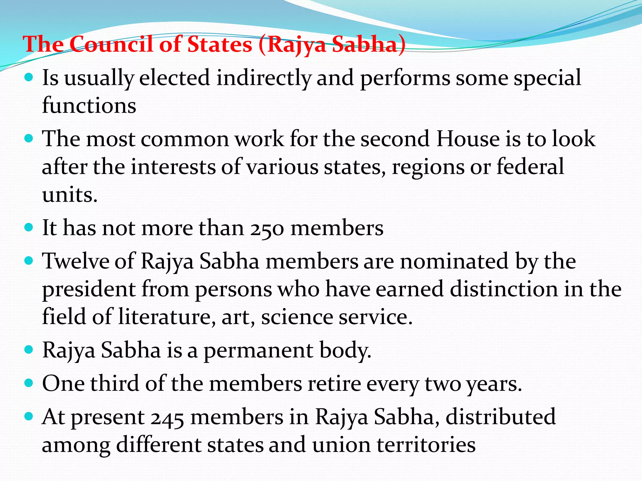 The Council of States (Rajya Sabha)
 Is usually elected indirectly and performs some special
functions
 The most common work for the second House is to look
after the interests of various states, regions or federal
units.
 It has not more than 250 members
 Twelve of Rajya Sabha members are nominated by the
president from persons who have earned distinction in the
field of literature, art, science service.
 Rajya Sabha is a permanent body.
 One third of the members retire every two years.
 At present 245 members in Rajya Sabha, distributed
among different states and union territories

 