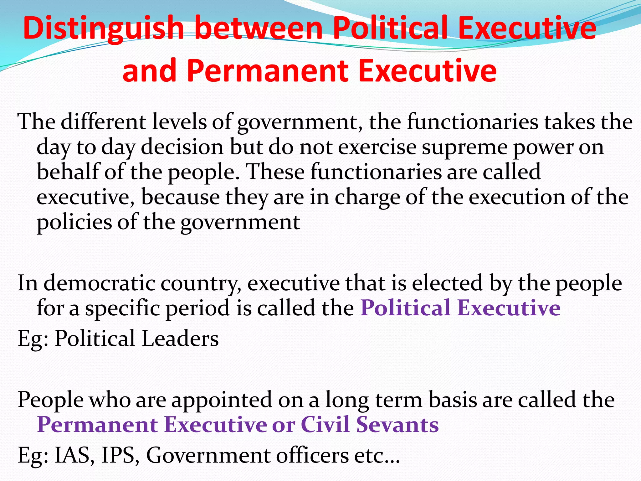 Distinguish between Political Executive
and Permanent Executive
The different levels of government, the functionaries takes the
day to day decision but do not exercise supreme power on
behalf of the people. These functionaries are called
executive, because they are in charge of the execution of the
policies of the government

In democratic country, executive that is elected by the people
for a specific period is called the Political Executive
Eg: Political Leaders
People who are appointed on a long term basis are called the
Permanent Executive or Civil Sevants
Eg: IAS, IPS, Government officers etc…

 