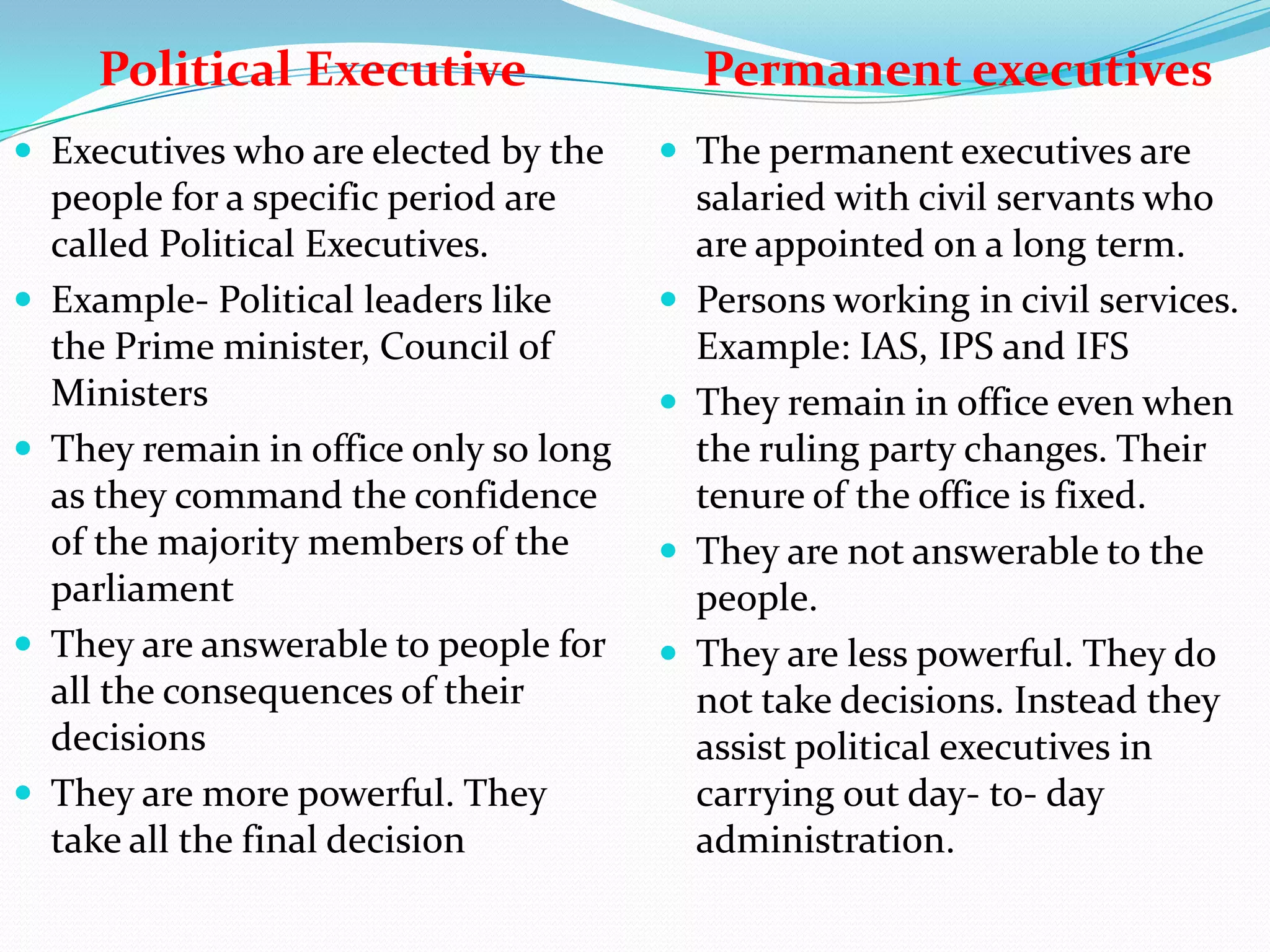 Political Executive
 Executives who are elected by the









people for a specific period are
called Political Executives.
Example- Political leaders like
the Prime minister, Council of
Ministers
They remain in office only so long
as they command the confidence
of the majority members of the
parliament
They are answerable to people for
all the consequences of their
decisions
They are more powerful. They
take all the final decision

Permanent executives
 The permanent executives are







salaried with civil servants who
are appointed on a long term.
Persons working in civil services.
Example: IAS, IPS and IFS
They remain in office even when
the ruling party changes. Their
tenure of the office is fixed.
They are not answerable to the
people.
They are less powerful. They do
not take decisions. Instead they
assist political executives in
carrying out day- to- day
administration.

 